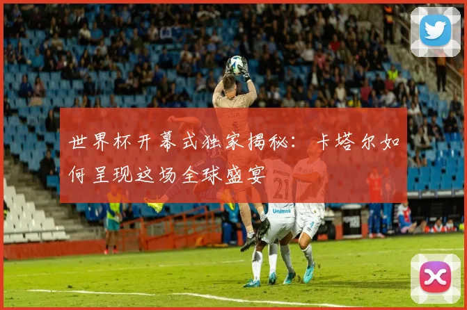 世界杯开幕式独家揭秘：卡塔尔如何呈现这场全球盛宴