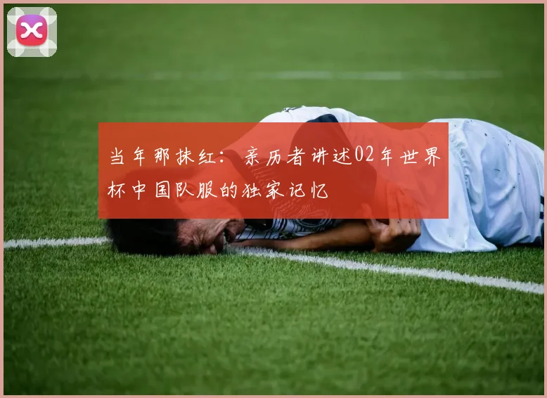 当年那抹红:亲历者讲述02年世界杯中国队服的独家记忆