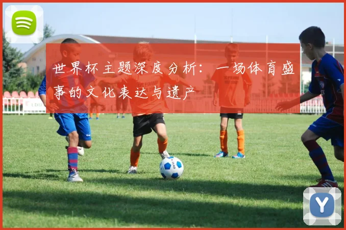 世界杯主题深度分析:一场体育盛事的文化表达与遗产