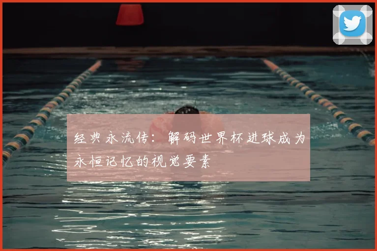经典永流传:解码世界杯进球成为永恒记忆的视觉要素
