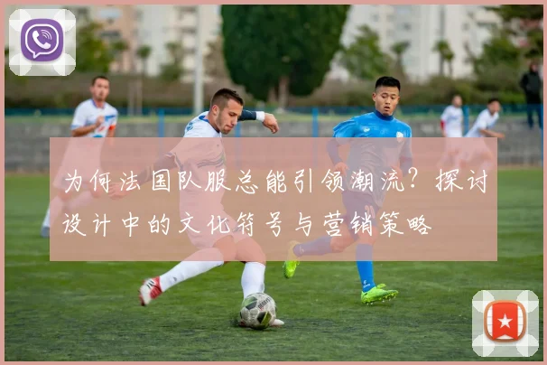为何法国队服总能引领潮流?探讨设计中的文化符号与营销策略