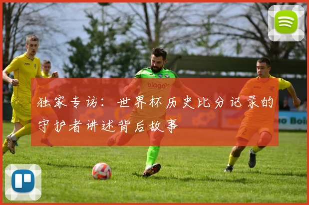 独家专访：世界杯历史比分记录的守护者讲述背后故事
