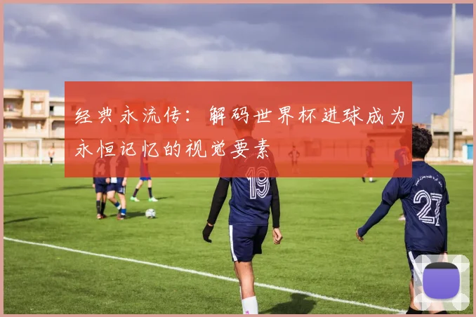 经典永流传:解码世界杯进球成为永恒记忆的视觉要素