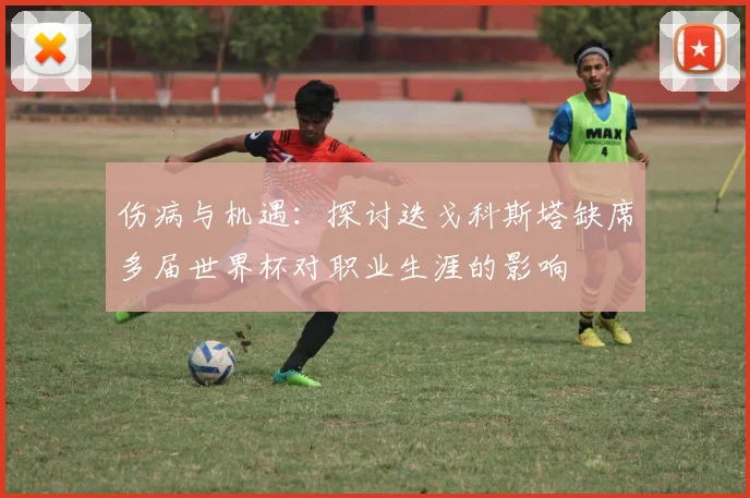 伤病与机遇:探讨迭戈科斯塔缺席多届世界杯对职业生涯的影响