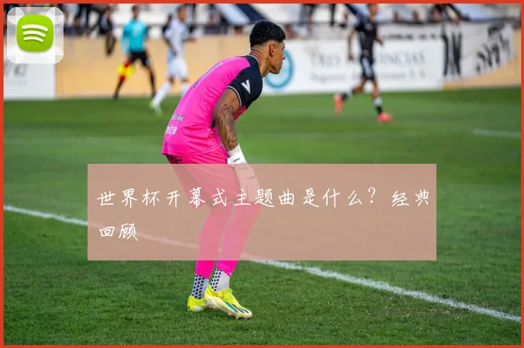 世界杯开幕式主题曲是什么？经典回顾