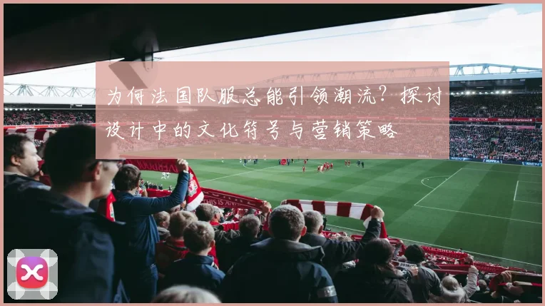 为何法国队服总能引领潮流?探讨设计中的文化符号与营销策略