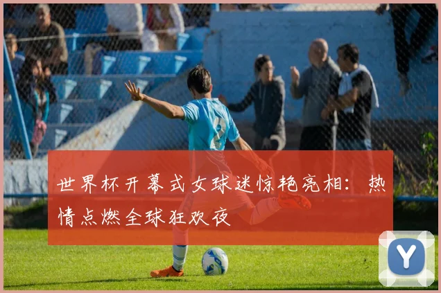 世界杯开幕式女球迷惊艳亮相：热情点燃全球狂欢夜