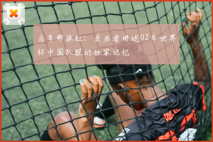 当年那抹红:亲历者讲述02年世界杯中国队服的独家记忆